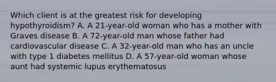 Which client is at the greatest risk for developing​ hypothyroidism? A. A​ 21-year-old woman who has a mother with Graves disease B. A​ 72-year-old man whose father had cardiovascular disease C. A​ 32-year-old man who has an uncle with type 1 diabetes mellitus D. A​ 57-year-old woman whose aunt had systemic lupus erythematosus