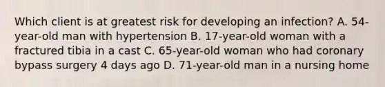 Which client is at greatest risk for developing an infection? A. 54-year-old man with hypertension B. 17-year-old woman with a fractured tibia in a cast C. 65-year-old woman who had coronary bypass surgery 4 days ago D. 71-year-old man in a nursing home