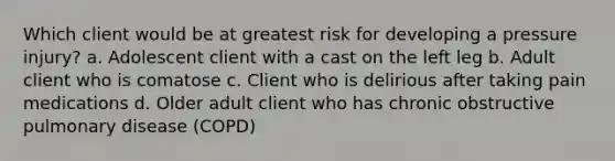 Which client would be at greatest risk for developing a pressure injury? a. Adolescent client with a cast on the left leg b. Adult client who is comatose c. Client who is delirious after taking pain medications d. Older adult client who has chronic obstructive pulmonary disease (COPD)