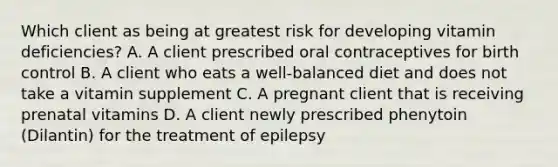 Which client as being at greatest risk for developing vitamin​ deficiencies? A. A client prescribed oral contraceptives for birth control B. A client who eats a​ well-balanced diet and does not take a vitamin supplement C. A pregnant client that is receiving prenatal vitamins D. A client newly prescribed phenytoin​ (Dilantin) for the treatment of epilepsy