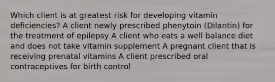 Which client is at greatest risk for developing vitamin deficiencies? A client newly prescribed phenytoin (Dilantin) for the treatment of epilepsy A client who eats a well balance diet and does not take vitamin supplement A pregnant client that is receiving prenatal vitamins A client prescribed oral contraceptives for birth control