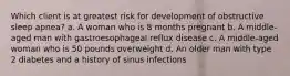 Which client is at greatest risk for development of obstructive sleep apnea? a. A woman who is 8 months pregnant b. A middle-aged man with gastroesophageal reflux disease c. A middle-aged woman who is 50 pounds overweight d. An older man with type 2 diabetes and a history of sinus infections