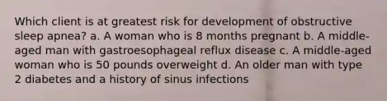 Which client is at greatest risk for development of obstructive sleep apnea? a. A woman who is 8 months pregnant b. A middle-aged man with gastroesophageal reflux disease c. A middle-aged woman who is 50 pounds overweight d. An older man with type 2 diabetes and a history of sinus infections