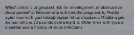 Which client is at greatest risk for development of obstructive sleep apnea? a. Woman who is 8 months pregnant b. Middle-aged man with gastroesophageal reflux disease c. Middle-aged woman who is 50 pounds overweight d. Older man with type 2 diabetes and a history of sinus infections