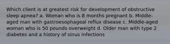 Which client is at greatest risk for development of obstructive sleep apnea? a. Woman who is 8 months pregnant b. Middle-aged man with gastroesophageal reflux disease c. Middle-aged woman who is 50 pounds overweight d. Older man with type 2 diabetes and a history of sinus infections