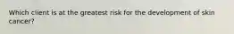 Which client is at the greatest risk for the development of skin cancer?