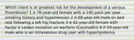 Which client is at greatest risk for the development of a venous thrombosis? 1 A 76-year-old female with a 100 pack per year smoking history and hypertension 2 A 68-year-old male on bed rest following a left hip fracture 3 A 42-year-old female with Factor V Leiden mutation on warfarin (Coumadin) 4 A 59-year-old male who is an intravenous drug user with hyperlipidemia