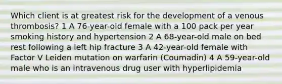 Which client is at greatest risk for the development of a venous thrombosis? 1 A 76-year-old female with a 100 pack per year smoking history and hypertension 2 A 68-year-old male on bed rest following a left hip fracture 3 A 42-year-old female with Factor V Leiden mutation on warfarin (Coumadin) 4 A 59-year-old male who is an intravenous drug user with hyperlipidemia