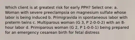 Which client is at greatest risk for early PPH? Select one: a. Woman with severe preeclampsia on magnesium sulfate whose labor is being induced b. Primigravida in spontaneous labor with preterm twins c. Multiparous woman (G 3, P 2-0-0-2) with an 8-hour labor d. Primiparous woman (G 2, P 1-0-0-1) being prepared for an emergency cesarean birth for fetal distress