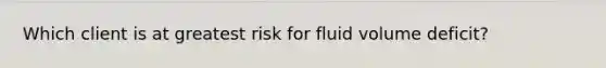 Which client is at greatest risk for fluid volume deficit?