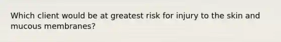 Which client would be at greatest risk for injury to the skin and mucous membranes?