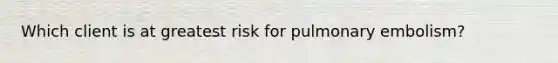 Which client is at greatest risk for pulmonary embolism?