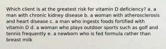 Which client is at the greatest risk for vitamin D deficiency? a. a man with chronic kidney disease b. a woman with atherosclerosis and heart disease c. a man who ingests foods fortified with vitamin D d. a woman who plays outdoor sports such as golf and tennis frequently e. a newborn who is fed formula rather than breast milk