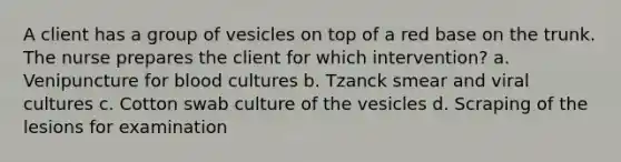 A client has a group of vesicles on top of a red base on the trunk. The nurse prepares the client for which intervention? a. Venipuncture for blood cultures b. Tzanck smear and viral cultures c. Cotton swab culture of the vesicles d. Scraping of the lesions for examination