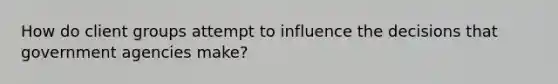 How do client groups attempt to influence the decisions that government agencies make?