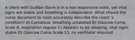 A client with Guillain Barre is in a non responsive state, yet vital signs are stable and breathing is independent. What should the nurse document to most accurately describe the client 's condition? A) Comatose, breathing unlabeled B) Glascow Coma Scale 8, respiration regular C) Appears to be sleeping, vital signs stable D) Glascow Coma Scale 13, no ventilator required