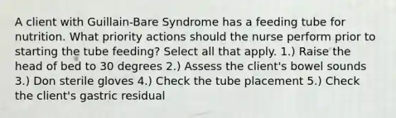 A client with Guillain-Bare Syndrome has a feeding tube for nutrition. What priority actions should the nurse perform prior to starting the tube feeding? Select all that apply. 1.) Raise the head of bed to 30 degrees 2.) Assess the client's bowel sounds 3.) Don sterile gloves 4.) Check the tube placement 5.) Check the client's gastric residual