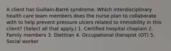 A client has Guillain-Barré syndrome. Which interdisciplinary health care team members does the nurse plan to collaborate with to help prevent pressure ulcers related to immobility in this client? (Select all that apply.) 1. Certified hospital chaplain 2. Family members 3. Dietitian 4. Occupational therapist (OT) 5. Social worker