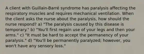 A client with Guillain-Barré syndrome has paralysis affecting the respiratory muscles and requires mechanical ventilation. When the client asks the nurse about the paralysis, how should the nurse respond? a) "The paralysis caused by this disease is temporary." b) "You'll first regain use of your legs and then your arms." c) "It must be hard to accept the permanency of your paralysis." d) "You'll be permanently paralyzed; however, you won't have any sensory loss."