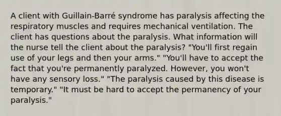 A client with Guillain-Barré syndrome has paralysis affecting the respiratory muscles and requires mechanical ventilation. The client has questions about the paralysis. What information will the nurse tell the client about the paralysis? "You'll first regain use of your legs and then your arms." "You'll have to accept the fact that you're permanently paralyzed. However, you won't have any sensory loss." "The paralysis caused by this disease is temporary." "It must be hard to accept the permanency of your paralysis."