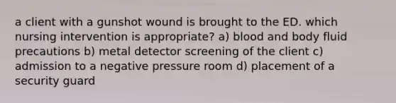 a client with a gunshot wound is brought to the ED. which nursing intervention is appropriate? a) blood and body fluid precautions b) metal detector screening of the client c) admission to a negative pressure room d) placement of a security guard