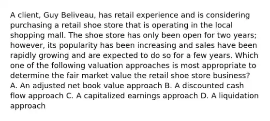 A client, Guy Beliveau, has retail experience and is considering purchasing a retail shoe store that is operating in the local shopping mall. The shoe store has only been open for two years; however, its popularity has been increasing and sales have been rapidly growing and are expected to do so for a few years. Which one of the following valuation approaches is most appropriate to determine the fair market value the retail shoe store business? A. An adjusted net book value approach B. A discounted cash flow approach C. A capitalized earnings approach D. A liquidation approach