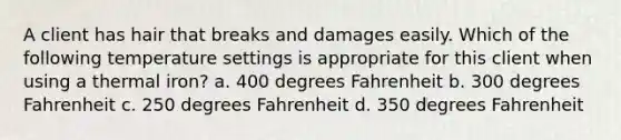 A client has hair that breaks and damages easily. Which of the following temperature settings is appropriate for this client when using a thermal iron? a. 400 degrees Fahrenheit b. 300 degrees Fahrenheit c. 250 degrees Fahrenheit d. 350 degrees Fahrenheit