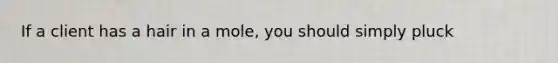 If a client has a hair in a mole, you should simply pluck