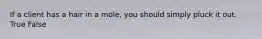 If a client has a hair in a mole, you should simply pluck it out. True False