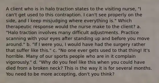 A client who is in halo traction states to the visiting nurse, "I can't get used to this contraption. I can't see properly on the side, and I keep misjudging where everything is." Which therapeutic response would the nurse make to the client? a. "Halo traction involves many difficult adjustments. Practice scanning with your eyes after standing up and before you move around." b. "If I were you, I would have had the surgery rather that suffer like this." c. "No one ever gets used to that thing! It's horrible. Many of our sports people who are in it complain vigorously." d. "Why do you feel like this when you could have died from a broken neck? This is the way it is for several months. You need to be more accepting, don't you think?