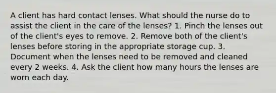 A client has hard contact lenses. What should the nurse do to assist the client in the care of the lenses? 1. Pinch the lenses out of the client's eyes to remove. 2. Remove both of the client's lenses before storing in the appropriate storage cup. 3. Document when the lenses need to be removed and cleaned every 2 weeks. 4. Ask the client how many hours the lenses are worn each day.