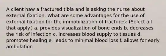 A client haw a fractured tibia and is asking the nurse about external fixation. What are some advantages for the use of external fixation for the immobilization of fractures: (Select all that apply.) a. provides visualization of bone ends b. decreases the risk of infection c. increases blood supply to tissues d. promotes healing e. leads to minimal blood loss f. allows for early ambulation