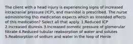 The client with a head injury is experiencing signs of increased intracranial pressure (ICP), and mannitol is prescribed. The nurse administering this medication expects which as intended effects of this medication? Select all that apply. 1.Reduced ICP 2.Increased diuresis 3.Increased osmotic pressure of glomerular filtrate 4.Reduced tubular reabsorption of water and solutes 5.Reabsorption of sodium and water in the loop of Henle