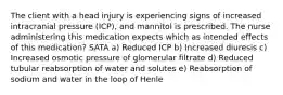 The client with a head injury is experiencing signs of increased intracranial pressure (ICP), and mannitol is prescribed. The nurse administering this medication expects which as intended effects of this medication? SATA a) Reduced ICP b) Increased diuresis c) Increased osmotic pressure of glomerular filtrate d) Reduced tubular reabsorption of water and solutes e) Reabsorption of sodium and water in the loop of Henle