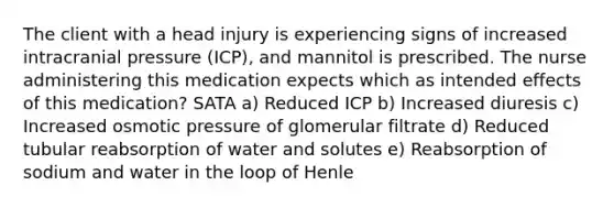 The client with a head injury is experiencing signs of increased intracranial pressure (ICP), and mannitol is prescribed. The nurse administering this medication expects which as intended effects of this medication? SATA a) Reduced ICP b) Increased diuresis c) Increased osmotic pressure of glomerular filtrate d) Reduced tubular reabsorption of water and solutes e) Reabsorption of sodium and water in the loop of Henle