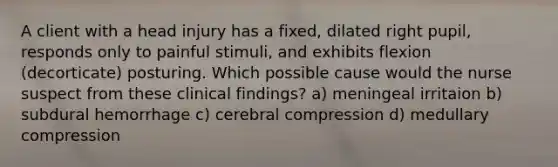 A client with a head injury has a fixed, dilated right pupil, responds only to painful stimuli, and exhibits flexion (decorticate) posturing. Which possible cause would the nurse suspect from these clinical findings? a) meningeal irritaion b) subdural hemorrhage c) cerebral compression d) medullary compression