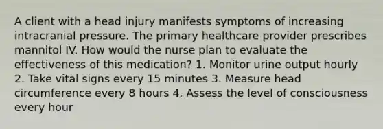 A client with a head injury manifests symptoms of increasing intracranial pressure. The primary healthcare provider prescribes mannitol IV. How would the nurse plan to evaluate the effectiveness of this medication? 1. Monitor urine output hourly 2. Take vital signs every 15 minutes 3. Measure head circumference every 8 hours 4. Assess the level of consciousness every hour