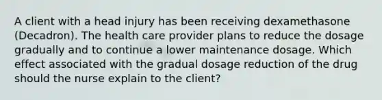 A client with a head injury has been receiving dexamethasone (Decadron). The health care provider plans to reduce the dosage gradually and to continue a lower maintenance dosage. Which effect associated with the gradual dosage reduction of the drug should the nurse explain to the client?