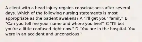 A client with a head injury regains consciousness after several days. Which of the following nursing statements is most appropriate as the patient awakens? A "i'll get your family" B "Can you tell me your name and where you live?" C "I'll bet you're a little confused right now." D "You are in the hospital. You were in an accident and unconscious."