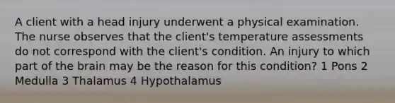 A client with a head injury underwent a physical examination. The nurse observes that the client's temperature assessments do not correspond with the client's condition. An injury to which part of the brain may be the reason for this condition? 1 Pons 2 Medulla 3 Thalamus 4 Hypothalamus