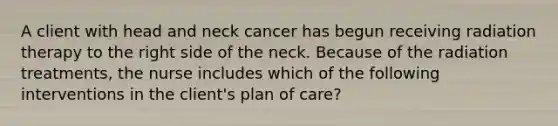 A client with head and neck cancer has begun receiving radiation therapy to the right side of the neck. Because of the radiation treatments, the nurse includes which of the following interventions in the client's plan of care?