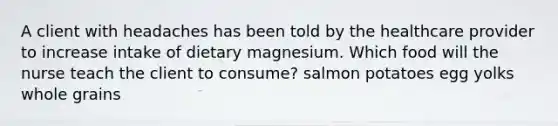 A client with headaches has been told by the healthcare provider to increase intake of dietary magnesium. Which food will the nurse teach the client to consume? salmon potatoes egg yolks whole grains