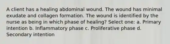 A client has a healing abdominal wound. The wound has minimal exudate and collagen formation. The wound is identified by the nurse as being in which phase of healing? Select one: a. Primary intention b. Inflammatory phase c. Proliferative phase d. Secondary intention