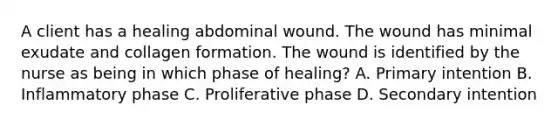 A client has a healing abdominal wound. The wound has minimal exudate and collagen formation. The wound is identified by the nurse as being in which phase of healing? A. Primary intention B. Inflammatory phase C. Proliferative phase D. Secondary intention