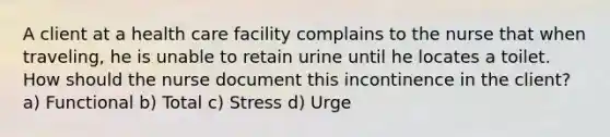 A client at a health care facility complains to the nurse that when traveling, he is unable to retain urine until he locates a toilet. How should the nurse document this incontinence in the client? a) Functional b) Total c) Stress d) Urge