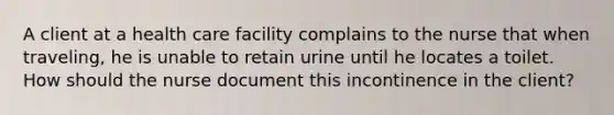 A client at a health care facility complains to the nurse that when traveling, he is unable to retain urine until he locates a toilet. How should the nurse document this incontinence in the client?