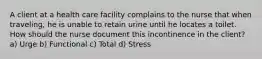 A client at a health care facility complains to the nurse that when traveling, he is unable to retain urine until he locates a toilet. How should the nurse document this incontinence in the client? a) Urge b) Functional c) Total d) Stress