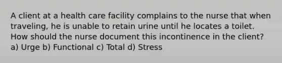 A client at a health care facility complains to the nurse that when traveling, he is unable to retain urine until he locates a toilet. How should the nurse document this incontinence in the client? a) Urge b) Functional c) Total d) Stress