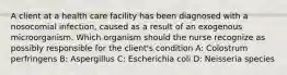 A client at a health care facility has been diagnosed with a nosocomial infection, caused as a result of an exogenous microorganism. Which organism should the nurse recognize as possibly responsible for the client's condition A: Colostrum perfringens B: Aspergillus C: Escherichia coli D: Neisseria species