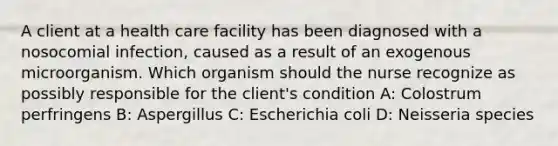 A client at a health care facility has been diagnosed with a nosocomial infection, caused as a result of an exogenous microorganism. Which organism should the nurse recognize as possibly responsible for the client's condition A: Colostrum perfringens B: Aspergillus C: Escherichia coli D: Neisseria species